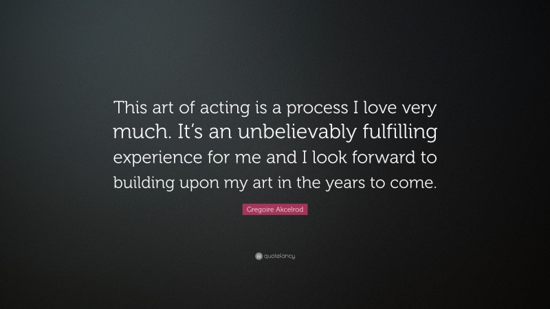 Gregoire Akcelrod Quote: “This art of acting is a process I love very much. It’s an unbelievably fulfilling experience for me and I look forward to building upon my art in the years to come.”