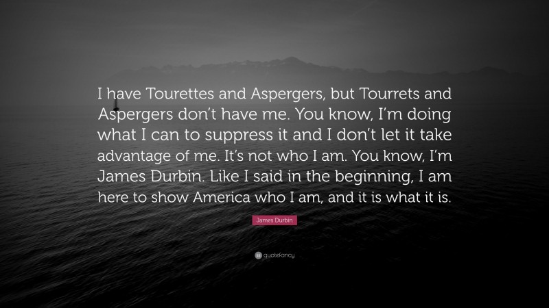 James Durbin Quote: “I have Tourettes and Aspergers, but Tourrets and Aspergers don’t have me. You know, I’m doing what I can to suppress it and I don’t let it take advantage of me. It’s not who I am. You know, I’m James Durbin. Like I said in the beginning, I am here to show America who I am, and it is what it is.”