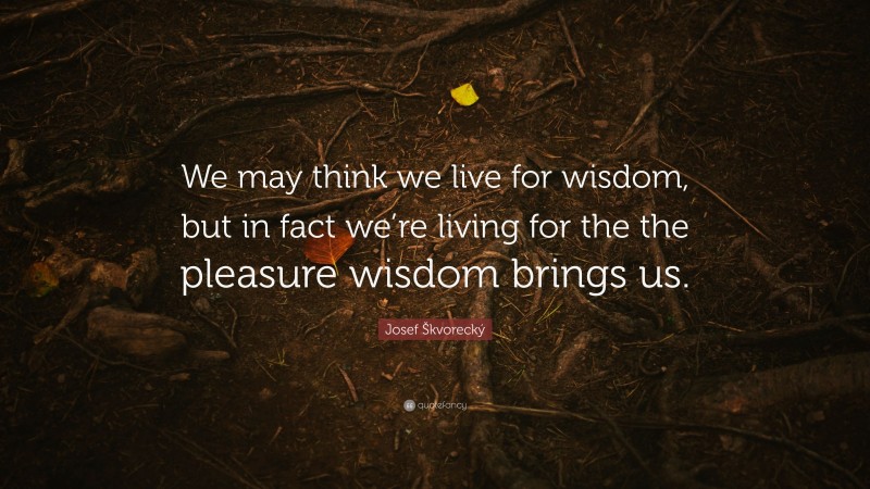 Josef Škvorecký Quote: “We may think we live for wisdom, but in fact we’re living for the the pleasure wisdom brings us.”