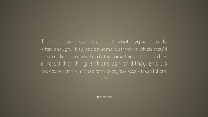 Will Davis Quote: “The way I see it people don’t do what they want to do often enough. They just do some alternative which they’d kind of like to do, which isn’t the same thing at all, and as a result that thing isn’t enough and they end up depressed and annoyed with everyone else around them.”
