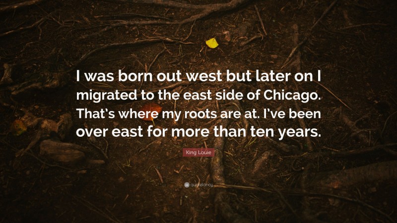 King Louie Quote: “I was born out west but later on I migrated to the east side of Chicago. That’s where my roots are at. I’ve been over east for more than ten years.”
