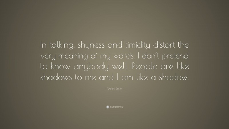 Gwen John Quote: “In talking, shyness and timidity distort the very meaning of my words. I don’t pretend to know anybody well. People are like shadows to me and I am like a shadow.”