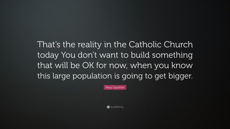 Mary Gauthier Quote: “That’s the reality in the Catholic Church today You don’t want to build something that will be OK for now, when you know this large population is going to get bigger.”