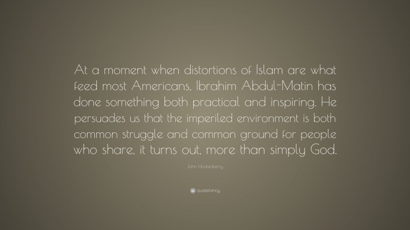 John Hockenberry Quote: “At a moment when distortions of Islam are what feed most Americans, Ibrahim Abdul-Matin has done something both practical and inspiring. He persuades us that the imperiled environment is both common struggle and common ground for people who share, it turns out, more than simply God.”