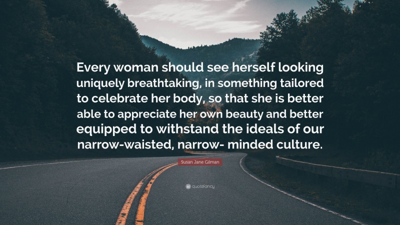 Susan Jane Gilman Quote: “Every woman should see herself looking uniquely breathtaking, in something tailored to celebrate her body, so that she is better able to appreciate her own beauty and better equipped to withstand the ideals of our narrow-waisted, narrow- minded culture.”