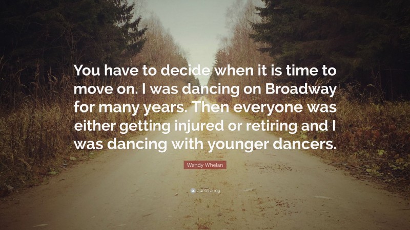 Wendy Whelan Quote: “You have to decide when it is time to move on. I was dancing on Broadway for many years. Then everyone was either getting injured or retiring and I was dancing with younger dancers.”