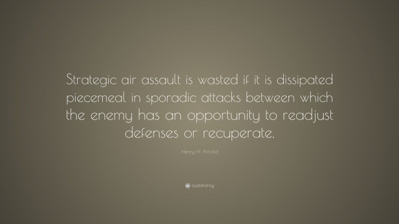 Henry H. Arnold Quote: “Strategic air assault is wasted if it is dissipated piecemeal in sporadic attacks between which the enemy has an opportunity to readjust defenses or recuperate.”
