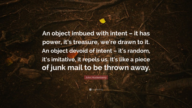 John Hockenberry Quote: “An object imbued with intent – it has power, it’s treasure, we’re drawn to it. An object devoid of intent – it’s random, it’s imitative, it repels us. It’s like a piece of junk mail to be thrown away.”