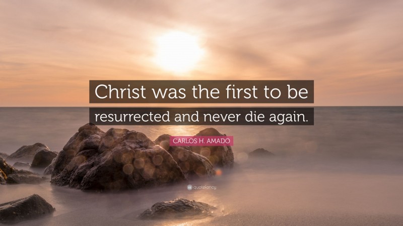 CARLOS H. AMADO Quote: “Christ was the first to be resurrected and never die again.”