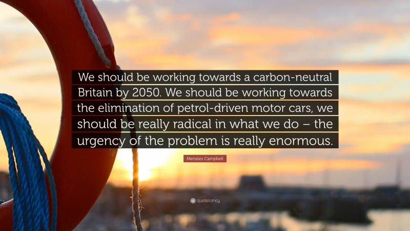 Menzies Campbell Quote: “We should be working towards a carbon-neutral Britain by 2050. We should be working towards the elimination of petrol-driven motor cars, we should be really radical in what we do – the urgency of the problem is really enormous.”