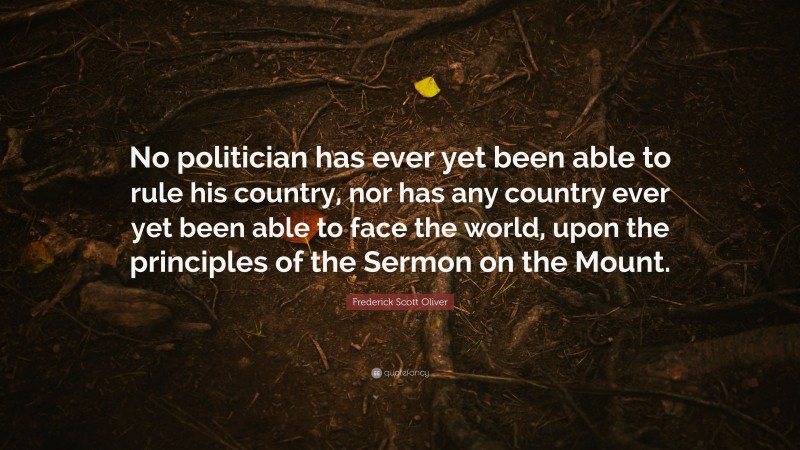 Frederick Scott Oliver Quote: “No politician has ever yet been able to rule his country, nor has any country ever yet been able to face the world, upon the principles of the Sermon on the Mount.”