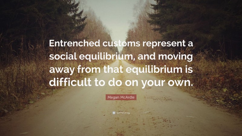 Megan McArdle Quote: “Entrenched customs represent a social equilibrium, and moving away from that equilibrium is difficult to do on your own.”