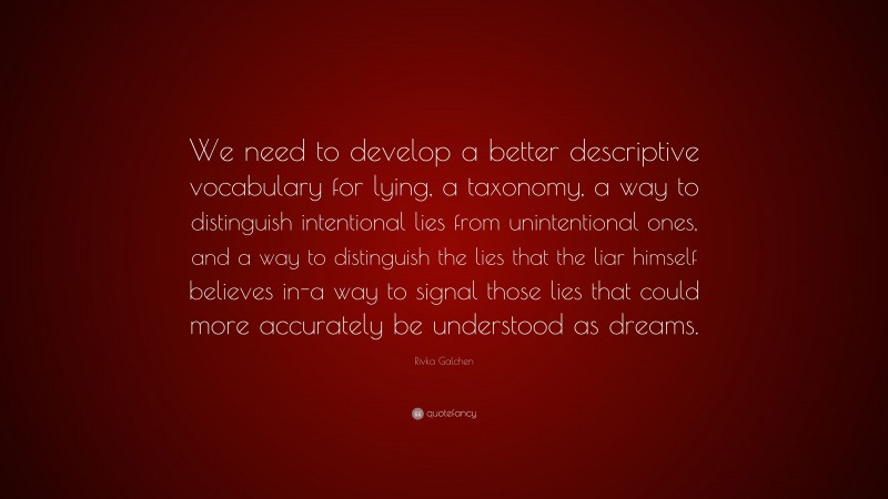 Rivka Galchen Quote: “We need to develop a better descriptive vocabulary for lying, a taxonomy, a way to distinguish intentional lies from unintentional ones, and a way to distinguish the lies that the liar himself believes in-a way to signal those lies that could more accurately be understood as dreams.”