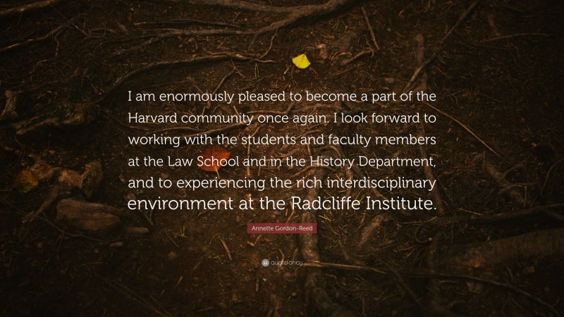 Annette Gordon-Reed Quote: “I am enormously pleased to become a part of the Harvard community once again. I look forward to working with the students and faculty members at the Law School and in the History Department, and to experiencing the rich interdisciplinary environment at the Radcliffe Institute.”
