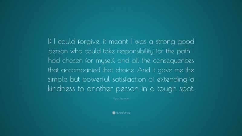 Piper Kerman Quote: “If I could forgive, it meant I was a strong good person who could take responsibility for the path I had chosen for myself, and all the consequences that accompanied that choice. And it gave me the simple but powerful satisfaction of extending a kindness to another person in a tough spot.”