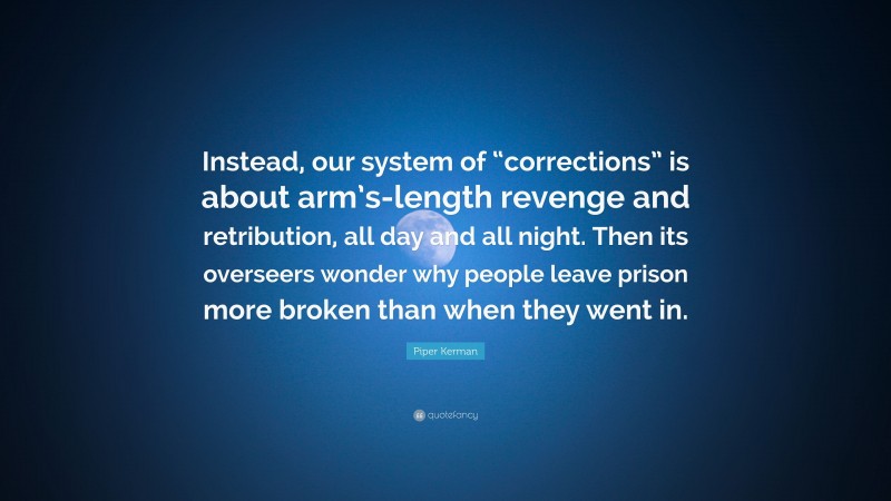 Piper Kerman Quote: “Instead, our system of “corrections” is about arm’s-length revenge and retribution, all day and all night. Then its overseers wonder why people leave prison more broken than when they went in.”