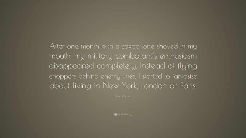 Gilad Atzmon Quote: “After one month with a saxophone shoved in my mouth, my military combatant’s enthusiasm disappeared completely. Instead of flying choppers behind enemy lines, I started to fantasise about living in New York, London or Paris.”
