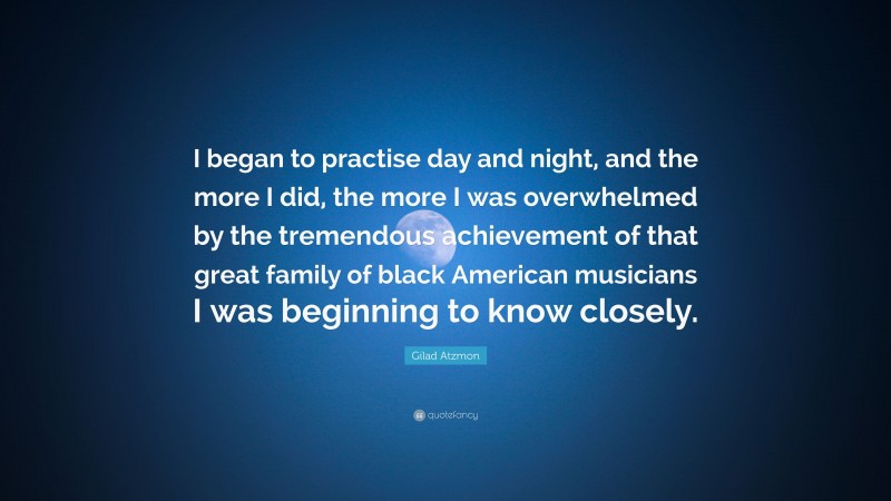 Gilad Atzmon Quote: “I began to practise day and night, and the more I did, the more I was overwhelmed by the tremendous achievement of that great family of black American musicians I was beginning to know closely.”