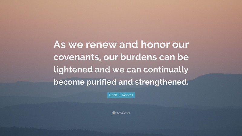 Linda S. Reeves Quote: “As we renew and honor our covenants, our burdens can be lightened and we can continually become purified and strengthened.”