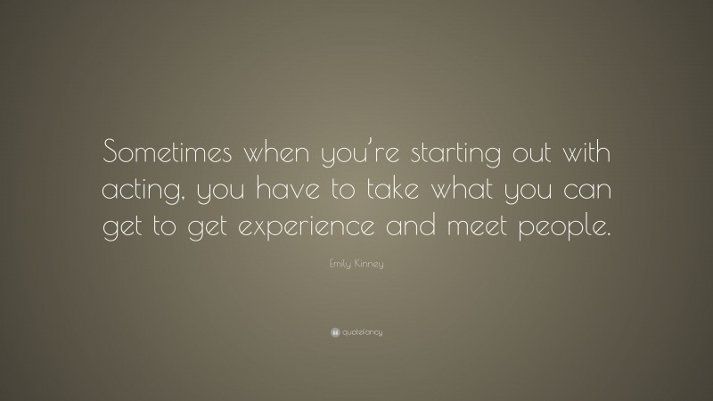 Emily Kinney Quote: “Sometimes when you’re starting out with acting, you have to take what you can get to get experience and meet people.”