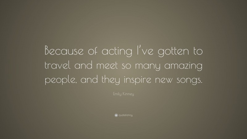 Emily Kinney Quote: “Because of acting I’ve gotten to travel and meet so many amazing people, and they inspire new songs.”