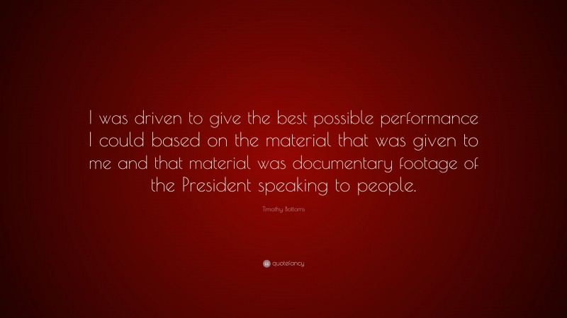 Timothy Bottoms Quote: “I was driven to give the best possible performance I could based on the material that was given to me and that material was documentary footage of the President speaking to people.”