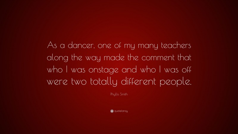 Phyllis Smith Quote: “As a dancer, one of my many teachers along the way made the comment that who I was onstage and who I was off were two totally different people.”