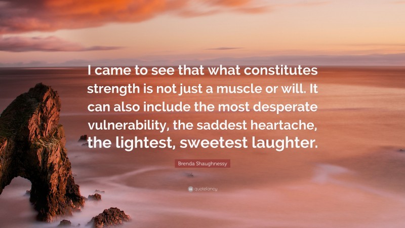Brenda Shaughnessy Quote: “I came to see that what constitutes strength is not just a muscle or will. It can also include the most desperate vulnerability, the saddest heartache, the lightest, sweetest laughter.”