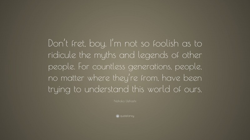 Nahoko Uehashi Quote: “Don’t fret, boy. I’m not so foolish as to ridicule the myths and legends of other people. For countless generations, people, no matter where they’re from, have been trying to understand this world of ours.”