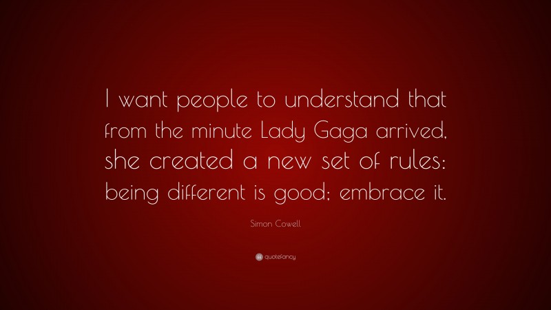 Simon Cowell Quote: “I want people to understand that from the minute Lady Gaga arrived, she created a new set of rules: being different is good; embrace it.”