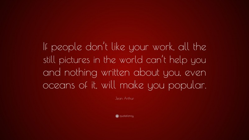 Jean Arthur Quote: “If people don’t like your work, all the still pictures in the world can’t help you and nothing written about you, even oceans of it, will make you popular.”