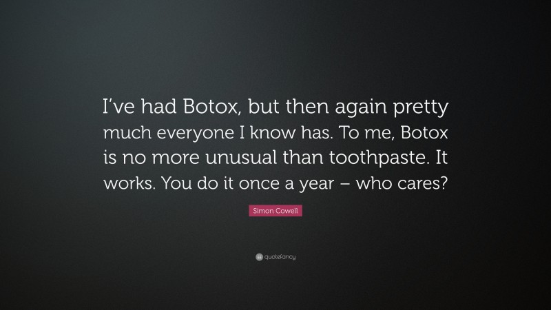 Simon Cowell Quote: “I’ve had Botox, but then again pretty much everyone I know has. To me, Botox is no more unusual than toothpaste. It works. You do it once a year – who cares?”