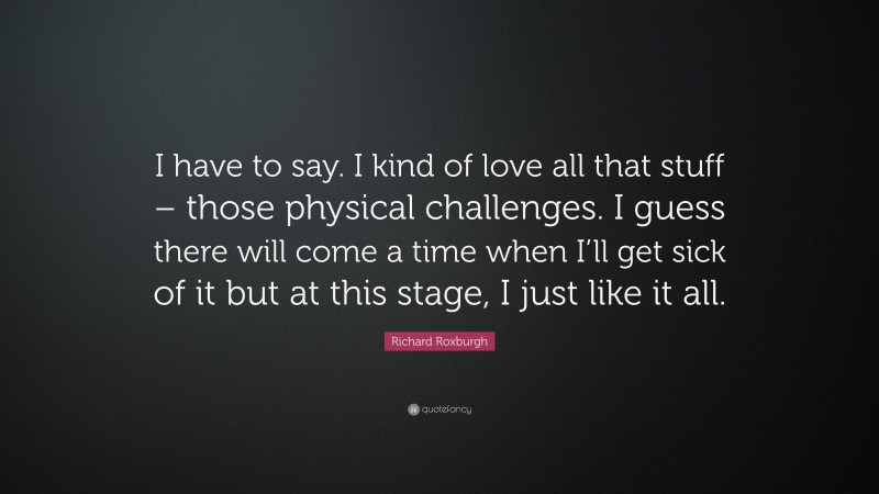 Richard Roxburgh Quote: “I have to say. I kind of love all that stuff – those physical challenges. I guess there will come a time when I’ll get sick of it but at this stage, I just like it all.”