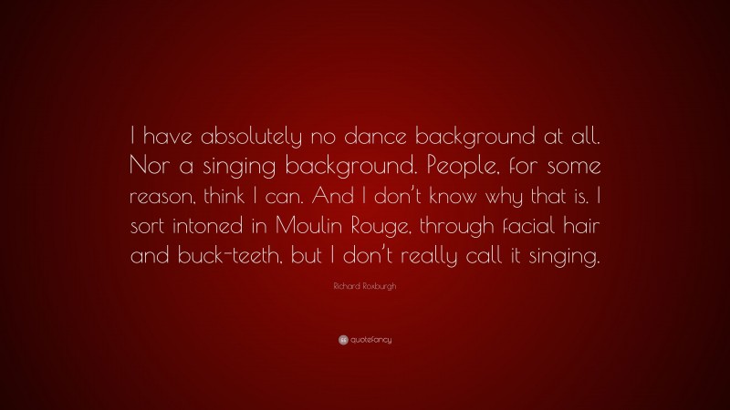 Richard Roxburgh Quote: “I have absolutely no dance background at all. Nor a singing background. People, for some reason, think I can. And I don’t know why that is. I sort intoned in Moulin Rouge, through facial hair and buck-teeth, but I don’t really call it singing.”