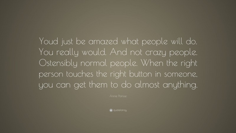 Annie Parisse Quote: “Youd just be amazed what people will do. You really would. And not crazy people. Ostensibly normal people. When the right person touches the right button in someone, you can get them to do almost anything.”