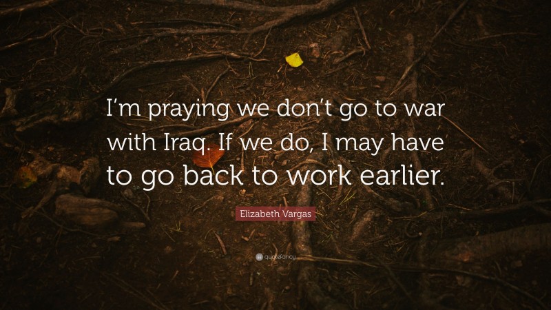 Elizabeth Vargas Quote: “I’m praying we don’t go to war with Iraq. If we do, I may have to go back to work earlier.”