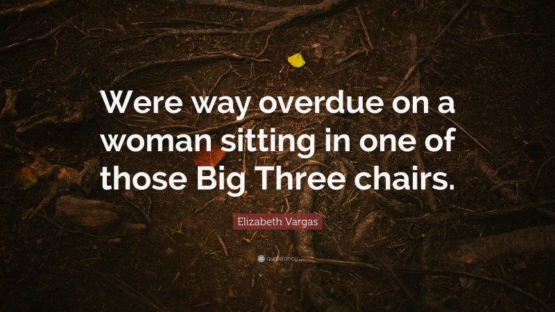 Elizabeth Vargas Quote: “Were way overdue on a woman sitting in one of those Big Three chairs.”