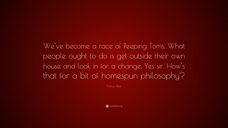 Thelma Ritter Quote: “We’ve become a race of Peeping Toms. What people ought to do is get outside their own house and look in for a change. Yes sir. How’s that for a bit of homespun philosophy?”