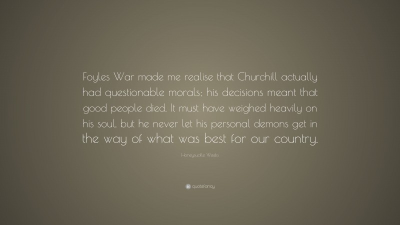 Honeysuckle Weeks Quote: “Foyles War made me realise that Churchill actually had questionable morals; his decisions meant that good people died. It must have weighed heavily on his soul, but he never let his personal demons get in the way of what was best for our country.”