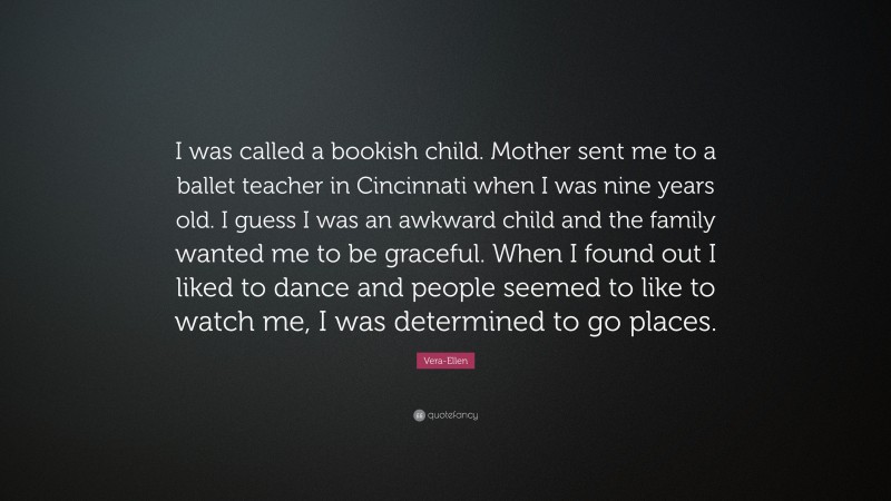 Vera-Ellen Quote: “I was called a bookish child. Mother sent me to a ballet teacher in Cincinnati when I was nine years old. I guess I was an awkward child and the family wanted me to be graceful. When I found out I liked to dance and people seemed to like to watch me, I was determined to go places.”