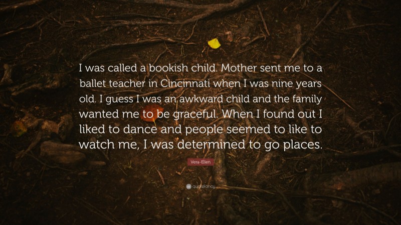 Vera-Ellen Quote: “I was called a bookish child. Mother sent me to a ballet teacher in Cincinnati when I was nine years old. I guess I was an awkward child and the family wanted me to be graceful. When I found out I liked to dance and people seemed to like to watch me, I was determined to go places.”