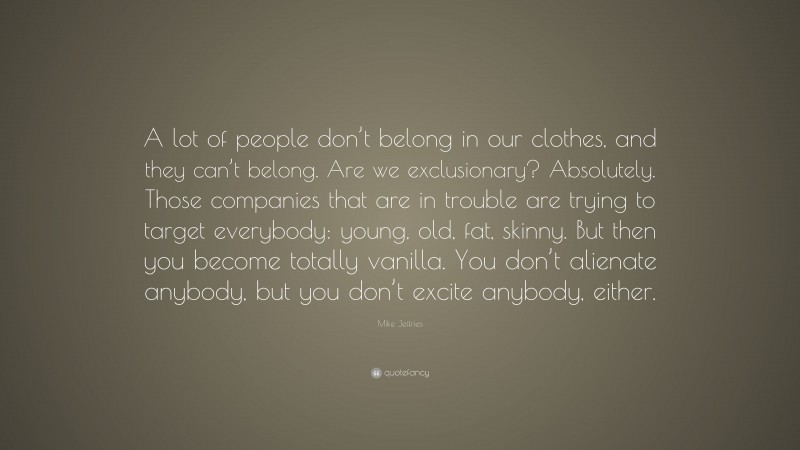 Mike Jeffries Quote: “A lot of people don’t belong in our clothes, and they can’t belong. Are we exclusionary? Absolutely. Those companies that are in trouble are trying to target everybody: young, old, fat, skinny. But then you become totally vanilla. You don’t alienate anybody, but you don’t excite anybody, either.”