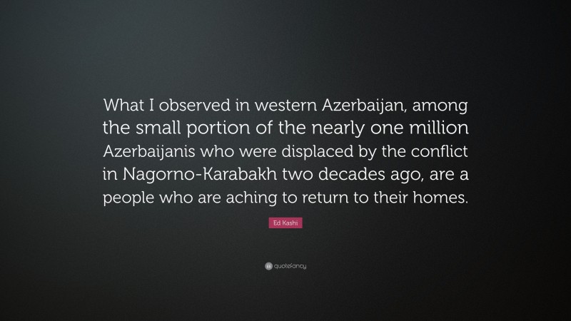 Ed Kashi Quote: “What I observed in western Azerbaijan, among the small portion of the nearly one million Azerbaijanis who were displaced by the conflict in Nagorno-Karabakh two decades ago, are a people who are aching to return to their homes.”