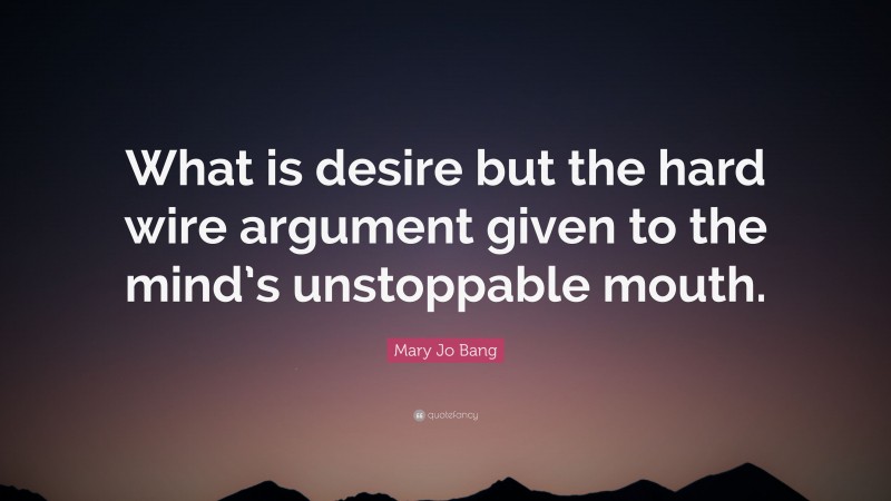 Mary Jo Bang Quote: “What is desire but the hard wire argument given to the mind’s unstoppable mouth.”