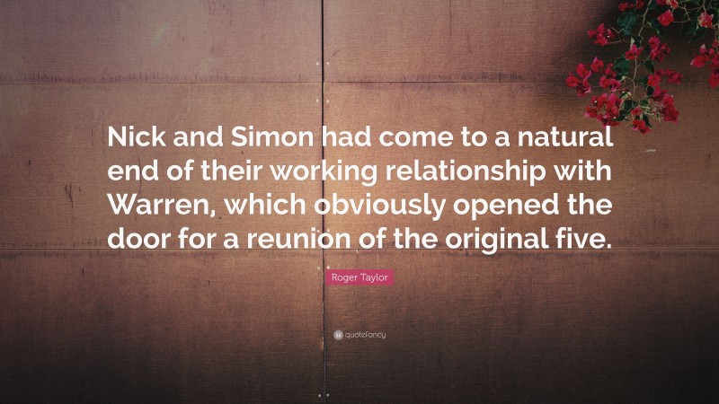 Roger Taylor Quote: “Nick and Simon had come to a natural end of their working relationship with Warren, which obviously opened the door for a reunion of the original five.”