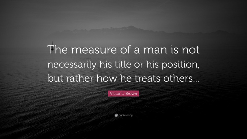 Victor L. Brown Quote: “The measure of a man is not necessarily his title or his position, but rather how he treats others...”