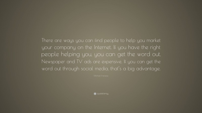 Michael Franzese Quote: “There are ways you can find people to help you market your company on the Internet. If you have the right people helping you, you can get the word out. Newspaper and TV ads are expensive. If you can get the word out through social media, that’s a big advantage.”