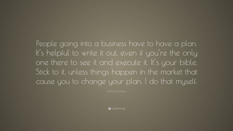 Michael Franzese Quote: “People going into a business have to have a plan. It’s helpful to write it out, even if you’re the only one there to see it and execute it. It’s your bible. Stick to it, unless things happen in the market that cause you to change your plan. I do that myself.”