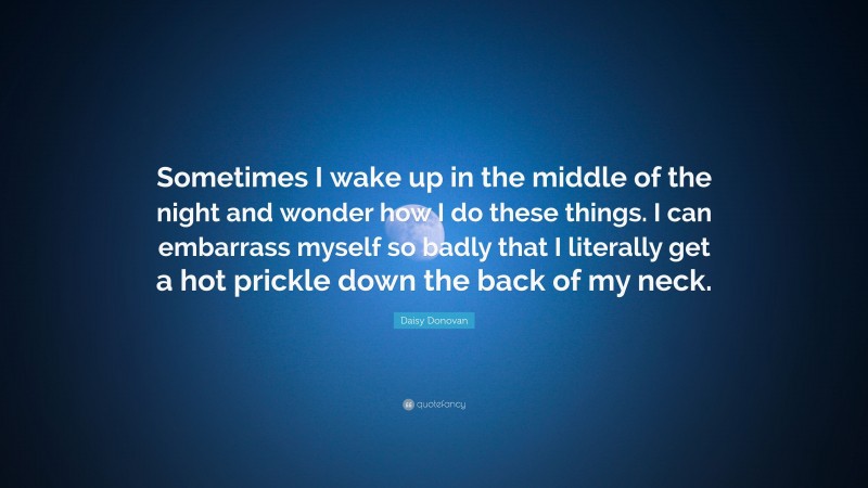 Daisy Donovan Quote: “Sometimes I wake up in the middle of the night and wonder how I do these things. I can embarrass myself so badly that I literally get a hot prickle down the back of my neck.”