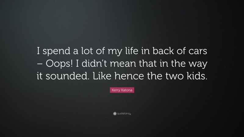 Kerry Katona Quote: “I spend a lot of my life in back of cars – Oops! I didn’t mean that in the way it sounded. Like hence the two kids.”